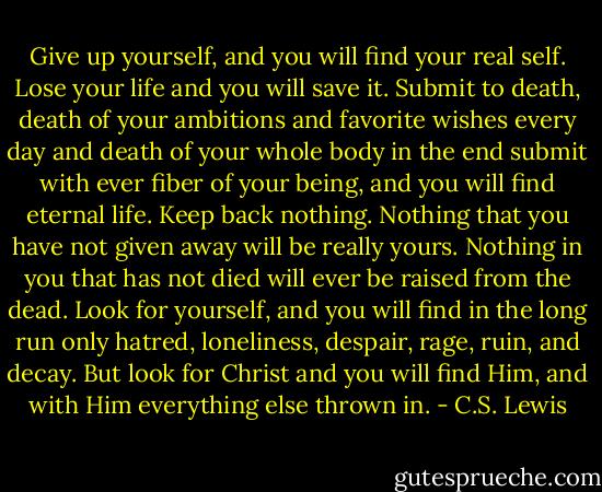 Give up yourself, and you will find your real self. Lose your life and you will save it. Submit to death, death of your ambitions and favorite wishes every day and death of your whole body in the end submit with ever fiber of your being, and you will find eternal life. Keep back nothing. Nothing that you have not given away will be really yours. Nothing in you that has not died will ever be raised from the dead. Look for yourself, and you will find in the long run only hatred, loneliness, despair, rage, ruin, and decay. But look for Christ and you will find Him, and with Him everything else thrown in. - C.S. Lewis