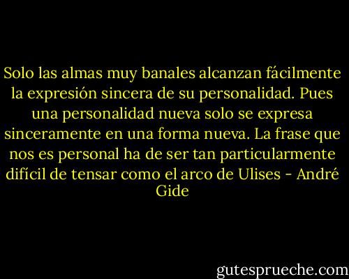 Solo las almas muy banales alcanzan fácilmente la expresión sincera de su personalidad. Pues una personalidad nueva solo se expresa sinceramente en una forma nueva. La frase que nos es personal ha de ser tan particularmente difícil de tensar como el arco de Ulises - André Gide