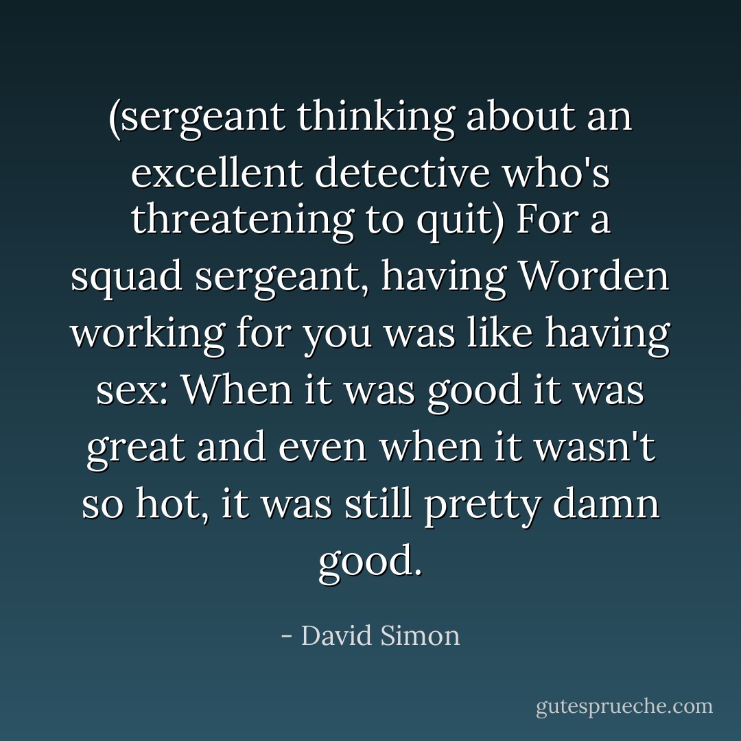 (sergeant thinking about an excellent detective who's threatening to quit)<br />For a squad sergeant, having Worden working for you was like having sex: When it was good it was great and even when it wasn't so hot, it was still pretty damn good. - David Simon