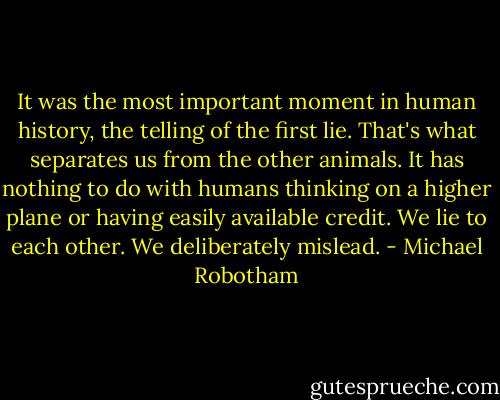 It was the most important moment in human history, the telling of the first lie. That's what separates us from the other animals. It has nothing to do with humans thinking on a higher plane or having easily available credit. We lie to each other. We deliberately mislead. - Michael Robotham