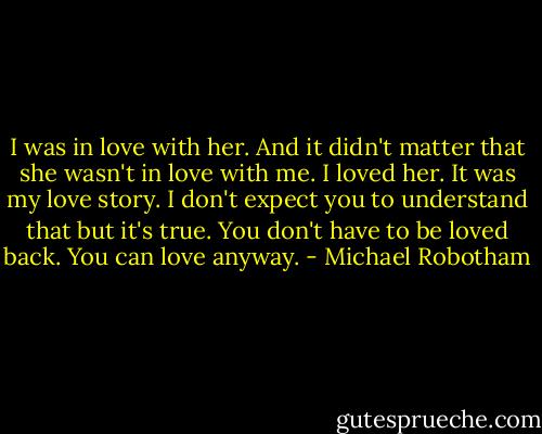 I was in love with her. And it didn't matter that she wasn't in love with me. I loved her. It was my love story. I don't expect you to understand that but it's true. You don't have to be loved back. You can love anyway. - Michael Robotham