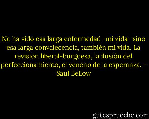 No ha sido esa larga enfermedad -mi vida- sino esa larga convalecencia, también mi vida. La revisión liberal-burguesa, la ilusión del perfeccionamiento, el veneno de la esperanza. - Saul Bellow