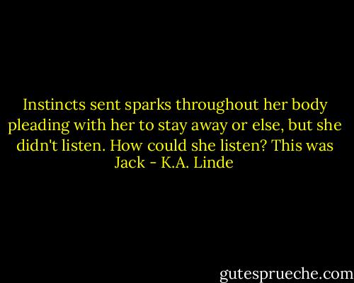 Instincts sent sparks throughout her body pleading with her to stay away or else, but she didn't listen. How could she listen? This was Jack - K.A. Linde