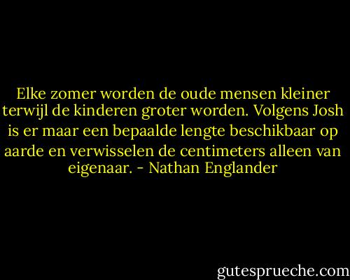 Elke zomer worden de oude mensen kleiner terwijl de kinderen groter worden. Volgens Josh is er maar een bepaalde lengte beschikbaar op aarde en verwisselen de centimeters alleen van eigenaar. - Nathan Englander