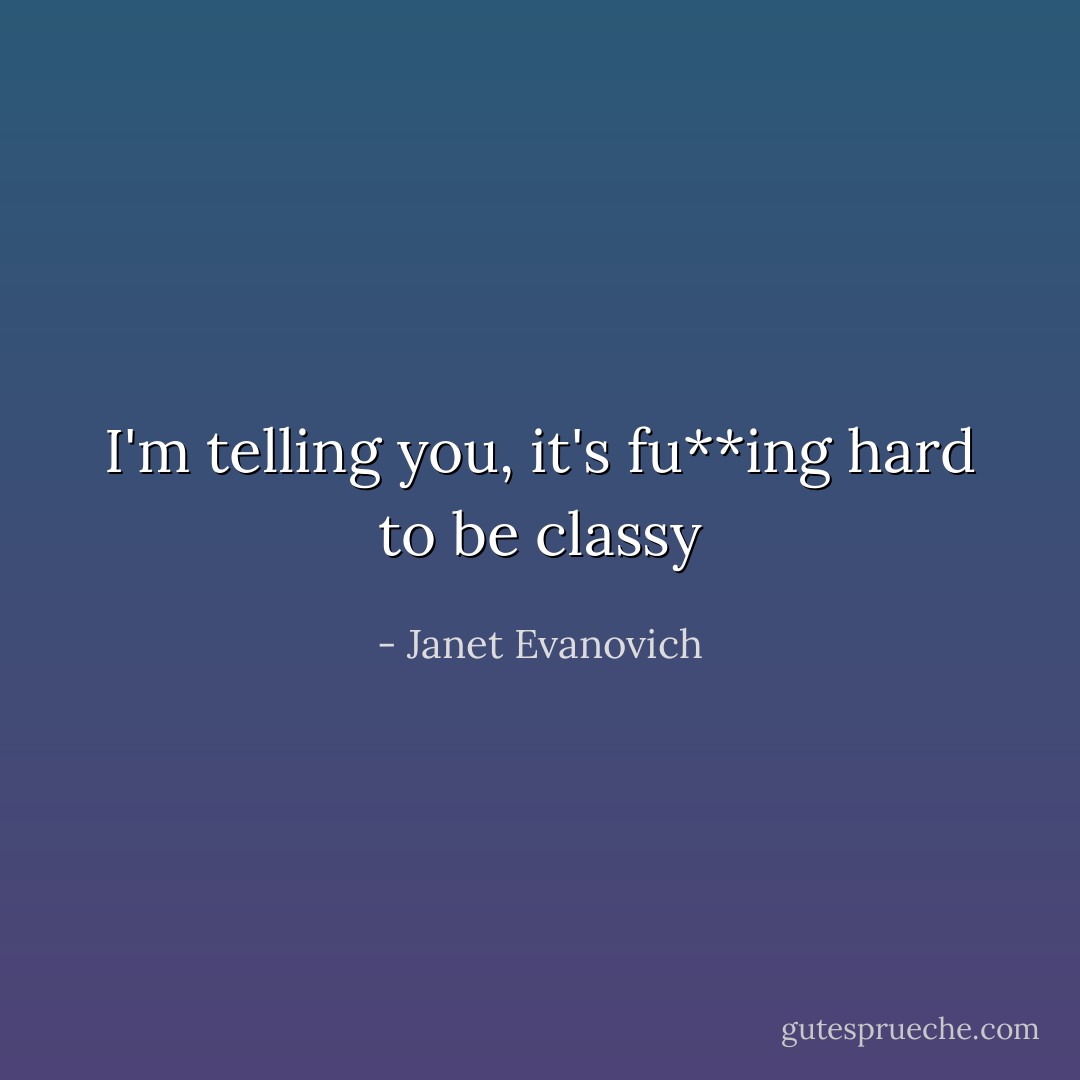 I'm telling you, it's fu**ing hard to be classy - Janet Evanovich
