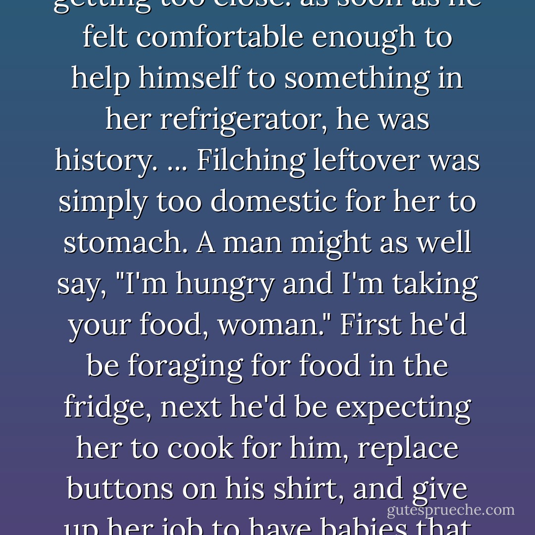 She had her own barometer for knowing when a man was getting too close: as soon as he felt comfortable enough to help himself to something in her refrigerator, he was history.<br />...<br />Filching leftover was simply too domestic for her to stomach. A man might as well say, "I'm hungry and I'm taking your food, woman." First he'd be foraging for food in the fridge, next he'd be expecting her to cook for him, replace buttons on his shirt, and give up her job to have babies that looked like him. - Stephanie Bond