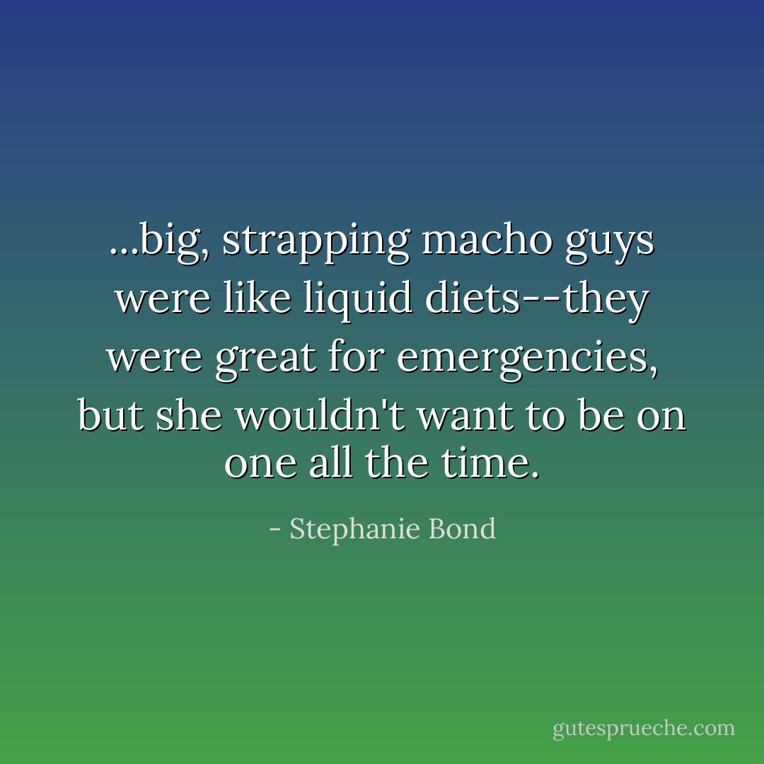 ...big, strapping macho guys were like liquid diets--they were great for emergencies, but she wouldn't want to be on one all the time. - Stephanie Bond