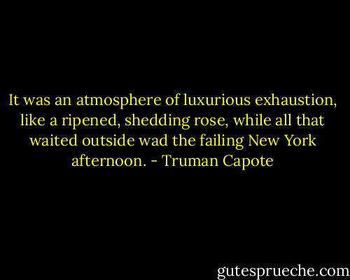 It was an atmosphere of luxurious exhaustion, like a ripened, shedding rose, while all that waited outside wad the failing New York afternoon. - Truman Capote