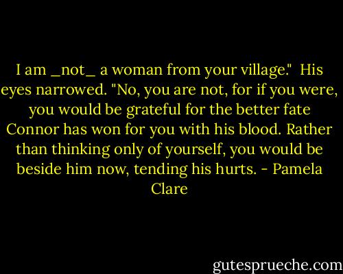 I am _not_ a woman from your village."<br /><br />His eyes narrowed. "No, you are not, for if you were, you would be grateful for the better fate Connor has won for you with his blood. Rather than thinking only of yourself, you would be beside him now, tending his hurts. - Pamela Clare