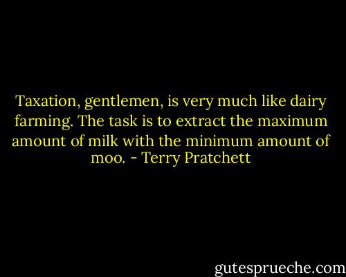 Taxation, gentlemen, is very much like dairy farming. The task is to extract the maximum amount of milk with the minimum amount of moo. - Terry Pratchett