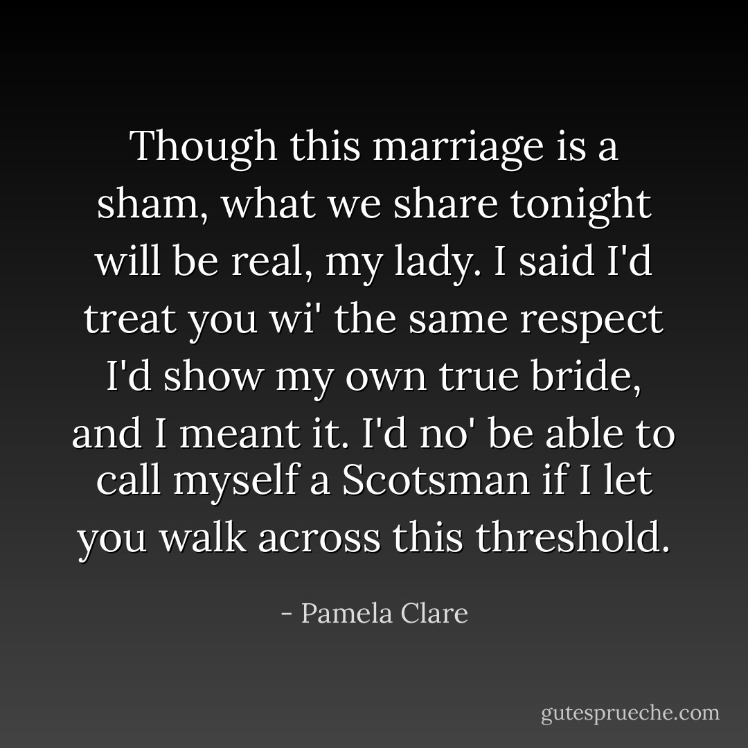 Though this marriage is a sham, what we share tonight will be real, my lady. I said I'd treat you wi' the same respect I'd show my own true bride, and I meant it. I'd no' be able to call myself a Scotsman if I let you walk across this threshold. - Pamela Clare
