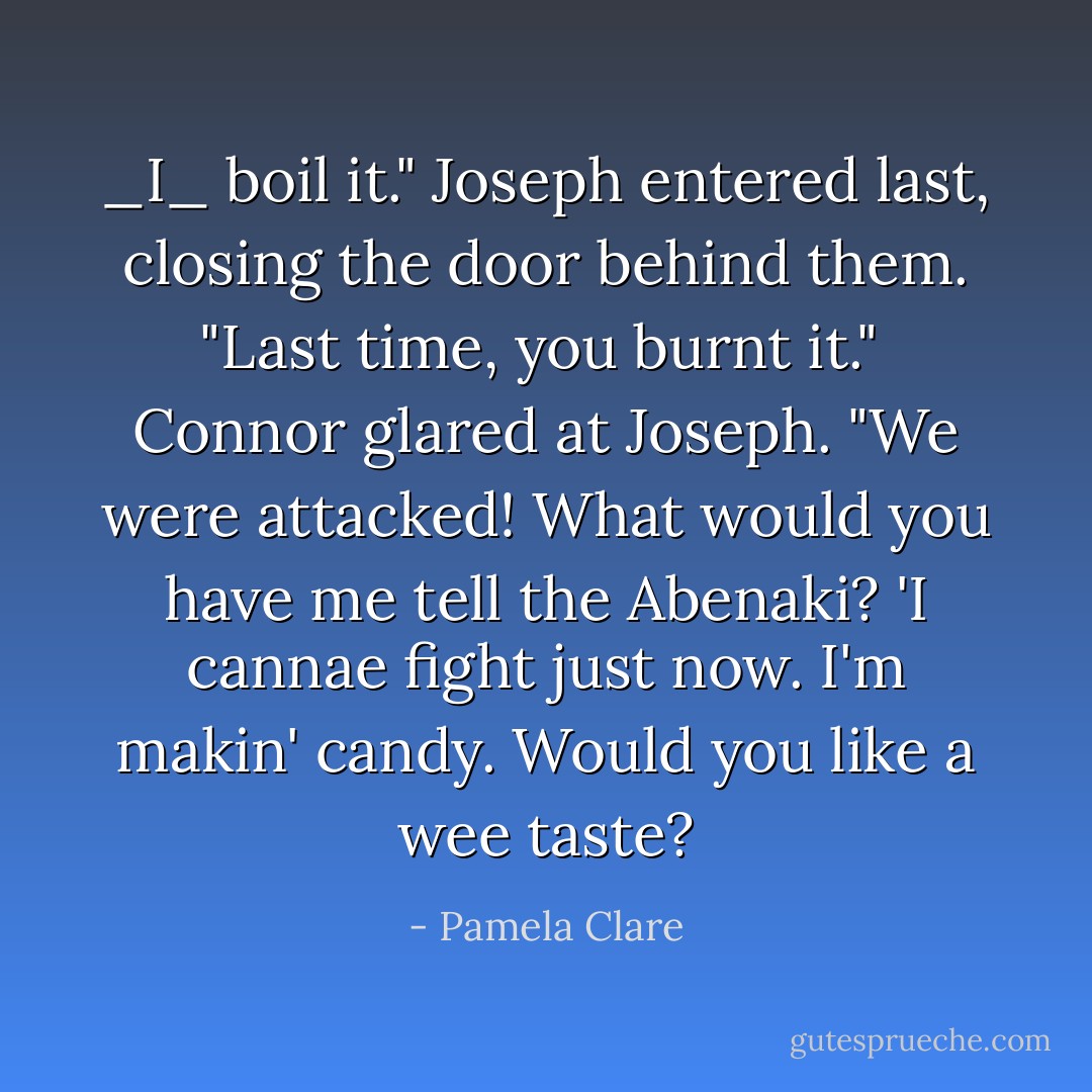 _I_ boil it." Joseph entered last, closing the door behind them. "Last time, you burnt it."<br /><br />Connor glared at Joseph. "We were attacked! What would you have me tell the Abenaki? 'I cannae fight just now. I'm makin' candy. Would you like a wee taste? - Pamela Clare