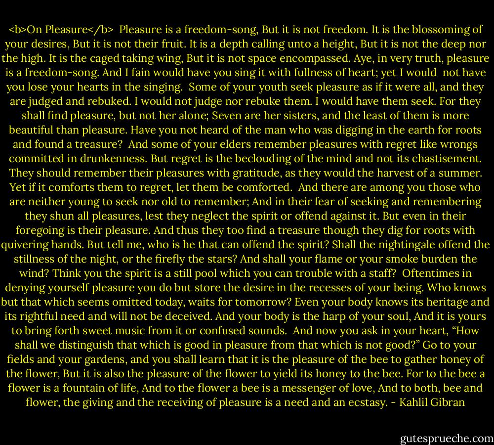 <b>On Pleasure</b><br /><br />Pleasure is a freedom-song,<br />But it is not freedom.<br />It is the blossoming of your desires,<br />But it is not their fruit.<br />It is a depth calling unto a height,<br />But it is not the deep nor the high.<br />It is the caged taking wing,<br />But it is not space encompassed.<br />Aye, in very truth, pleasure is a freedom-song.<br />And I fain would have you sing it with fullness of heart; yet I would <br />not have you lose your hearts in the singing.<br /><br />Some of your youth seek pleasure as if it were all, and they are judged<br />and rebuked.<br />I would not judge nor rebuke them. I would have them seek.<br />For they shall find pleasure, but not her alone;<br />Seven are her sisters, and the least of them is more beautiful than<br />pleasure.<br />Have you not heard of the man who was digging in the earth for roots<br />and found a treasure?<br /><br />And some of your elders remember pleasures with regret like wrongs<br />committed in drunkenness.<br />But regret is the beclouding of the mind and not its chastisement.<br />They should remember their pleasures with gratitude, as they would<br />the harvest of a summer.<br />Yet if it comforts them to regret, let them be comforted.<br /><br />And there are among you those who are neither young to seek nor old<br />to remember;<br />And in their fear of seeking and remembering they shun all pleasures,<br />lest they neglect the spirit or offend against it.<br />But even in their foregoing is their pleasure.<br />And thus they too find a treasure though they dig for roots with quivering<br />hands.<br />But tell me, who is he that can offend the spirit?<br />Shall the nightingale offend the stillness of the night, or the firefly the<br />stars?<br />And shall your flame or your smoke burden the wind?<br />Think you the spirit is a still pool which you can trouble with a staff?<br /><br />Oftentimes in denying yourself pleasure you do but store the desire in<br />the recesses of your being.<br />Who knows but that which seems omitted today, waits for tomorrow?<br />Even your body knows its heritage and its rightful need and will not<br />be deceived.<br />And your body is the harp of your soul,<br />And it is yours to bring forth sweet music from it or confused sounds.<br /><br />And now you ask in your heart, “How shall we distinguish that which<br />is good in pleasure from that which is not good?”<br />Go to your fields and your gardens, and you shall learn that it is the<br />pleasure of the bee to gather honey of the flower,<br />But it is also the pleasure of the flower to yield its honey to the bee.<br />For to the bee a flower is a fountain of life,<br />And to the flower a bee is a messenger of love,<br />And to both, bee and flower, the giving and the receiving of pleasure<br />is a need and an ecstasy. - Kahlil Gibran