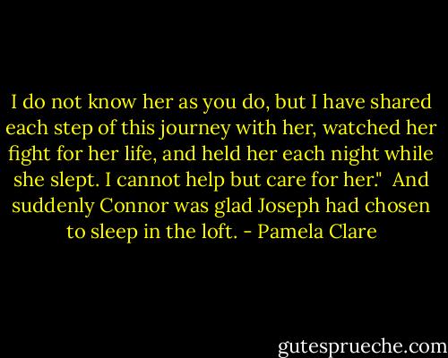 I do not know her as you do, but I have shared each step of this journey with her, watched her fight for her life, and held her each night while she slept. I cannot help but care for her."<br /><br />And suddenly Connor was glad Joseph had chosen to sleep in the loft. - Pamela Clare
