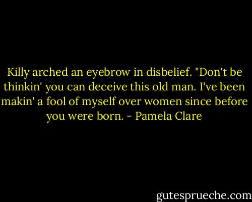 Killy arched an eyebrow in disbelief. "Don't be thinkin' you can deceive this old man. I've been makin' a fool of myself over women since before you were born. - Pamela Clare