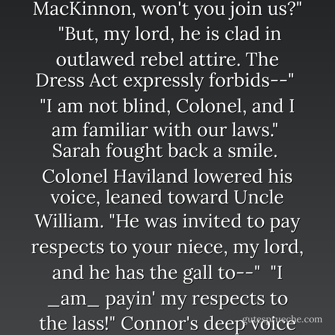 Though his countenance was solemn, there was a glint of amusement in his eyes. "Major MacKinnon, won't you join us?"<br /><br />"But, my lord, he is clad in outlawed rebel attire. The Dress Act expressly forbids--"<br /><br />"I am not blind, Colonel, and I am familiar with our laws."<br /><br />Sarah fought back a smile.<br /><br />Colonel Haviland lowered his voice, leaned toward Uncle William. "He was invited to pay respects to your niece, my lord, and he has the gall to--"<br /><br />"I _am_ payin' my respects to the lass!" Connor's deep voice filled the room, cutting Colonel Haviland off altogether. - Pamela Clare
