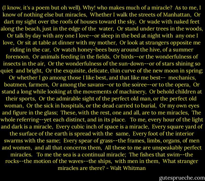 (I know, it's a poem but oh well).<br />Why! who makes much of a miracle?<br /> As to me, I know of nothing else but miracles,<br /> Whether I walk the streets of Manhattan,<br /> Or dart my sight over the roofs of houses toward the sky,<br /> Or wade with naked feet along the beach, just in the edge of the<br /> water,<br /> Or stand under trees in the woods,<br /> Or talk by day with any one I love--or sleep in the bed at night with<br /> any one I love,<br /> Or sit at table at dinner with my mother,<br /> Or look at strangers opposite me riding in the car,<br /> Or watch honey-bees busy around the hive, of a summer forenoon,<br /> Or animals feeding in the fields,<br /> Or birds--or the wonderfulness of insects in the air,<br /> Or the wonderfulness of the sun-down--or of stars shining so quiet<br /> and bright,<br /> Or the exquisite, delicate, thin curve of the new moon in spring;<br /> Or whether I go among those I like best, and that like me best--<br /> mechanics, boatmen, farmers,<br /> Or among the savans--or to the soiree--or to the opera,<br /> Or stand a long while looking at the movements of machinery,<br /> Or behold children at their sports,<br /> Or the admirable sight of the perfect old man, or the perfect old<br /> woman,<br /> Or the sick in hospitals, or the dead carried to burial,<br /> Or my own eyes and figure in the glass;<br /> These, with the rest, one and all, are to me miracles,<br /> The whole referring--yet each distinct, and in its place.<br /> <br />To me, every hour of the light and dark is a miracle,<br /> Every cubic inch of space is a miracle,<br /> Every square yard of the surface of the earth is spread with the<br /> same,<br /> Every foot of the interior swarms with the same;<br /> Every spear of grass--the frames, limbs, organs, of men and women,<br /> and all that concerns them,<br /> All these to me are unspeakably perfect miracles.<br /> <br />To me the sea is a continual miracle;<br /> The fishes that swim--the rocks--the motion of the waves--the ships,<br /> with men in them,<br /> What stranger miracles are there? - Walt Whitman
