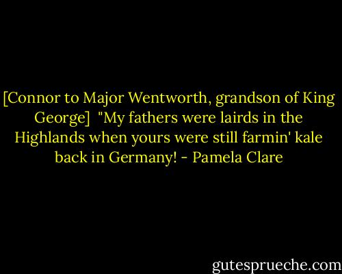 [Connor to Major Wentworth, grandson of King George]<br /><br />"My fathers were lairds in the Highlands when yours were still farmin' kale back in Germany! - Pamela Clare