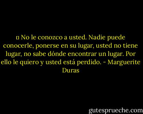 ─ No le conozco a usted. Nadie puede conocerle, ponerse en su lugar, usted no tiene lugar, no sabe dónde encontrar un lugar. Por ello le quiero y usted está perdido. - Marguerite Duras