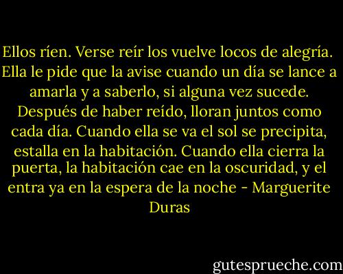 Ellos ríen. Verse reír los vuelve locos de alegría. <br />Ella le pide que la avise cuando un día se lance a amarla y a saberlo, si alguna vez sucede. Después de haber reído, lloran juntos como cada día. Cuando ella se va el sol se precipita, estalla en la habitación. Cuando ella cierra la puerta, la habitación cae en la oscuridad, y el entra ya en la espera de la noche - Marguerite Duras
