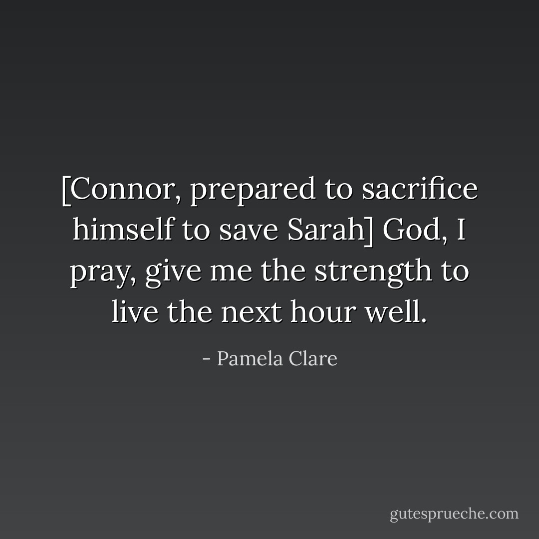 [Connor, prepared to sacrifice himself to save Sarah]<br />God, I pray, give me the strength to live the next hour well. - Pamela Clare