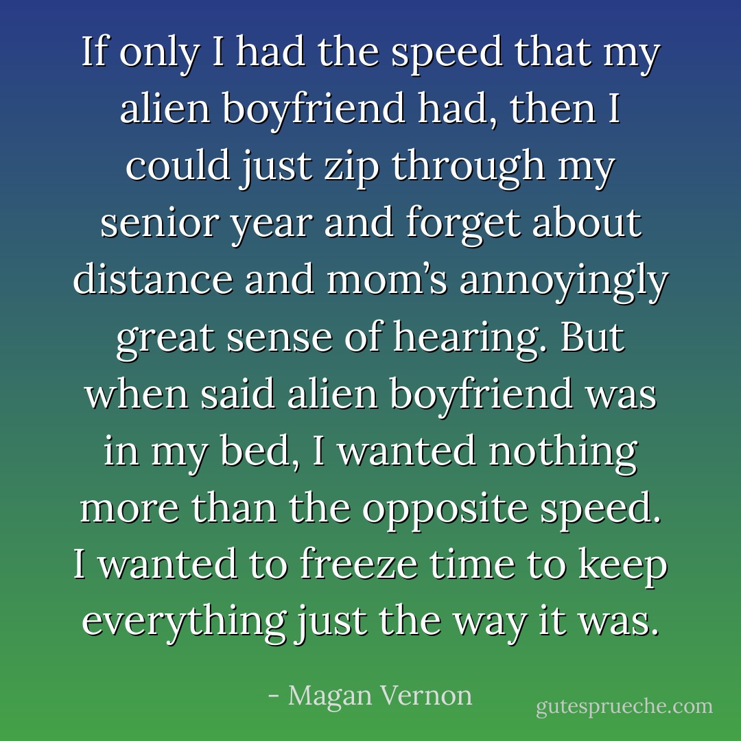 If only I had the speed that my alien boyfriend had, then I could just zip through my senior year and forget about distance and mom’s annoyingly great sense of hearing. But when said alien boyfriend was in my bed, I wanted nothing more than the opposite speed. I wanted to freeze time to keep everything just the way it was. - Magan Vernon