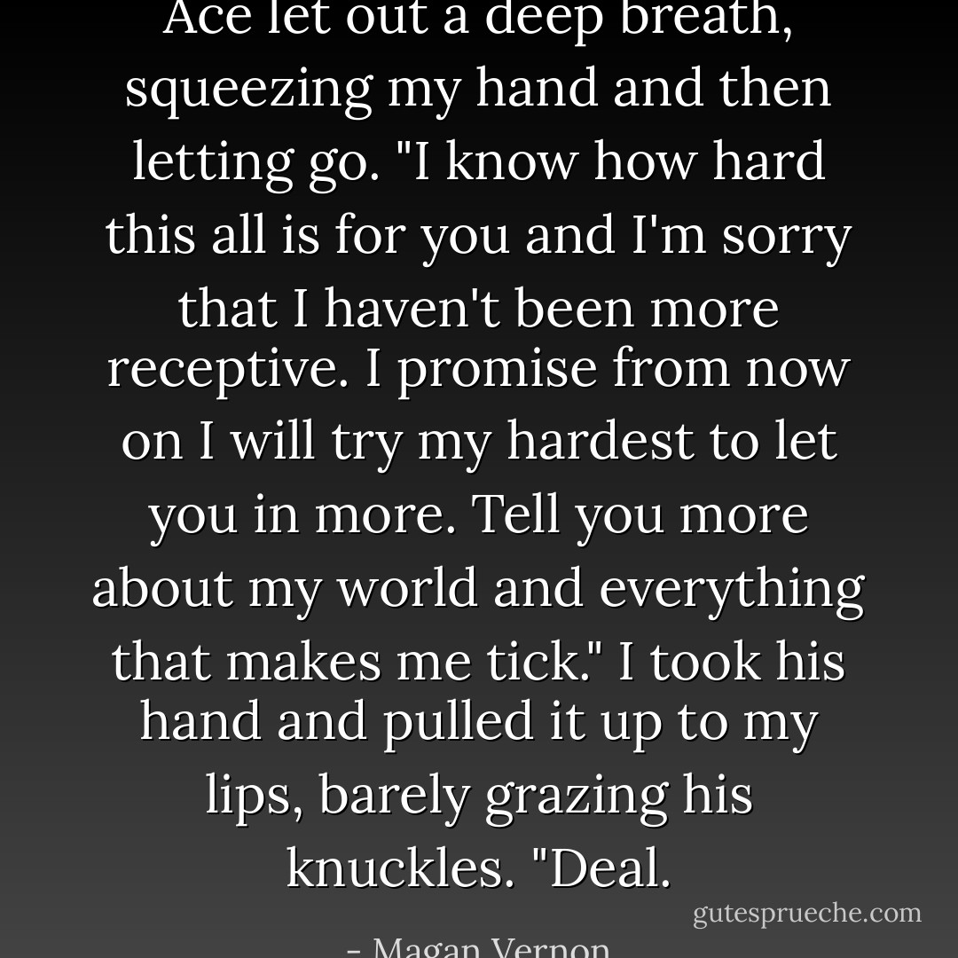 Ace let out a deep breath, squeezing my hand and then letting go. "I know how hard this all is for you and I'm sorry that I haven't been more receptive. I promise from now on I will try my hardest to let you in more. Tell you more about my world and everything that makes me tick."<br />I took his hand and pulled it up to my lips, barely grazing his knuckles. "Deal. - Magan Vernon