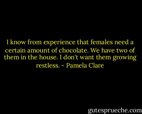 I know from experience that females need a certain amount of chocolate. We have two of them in the house. I don't want them growing restless. - Pamela Clare
