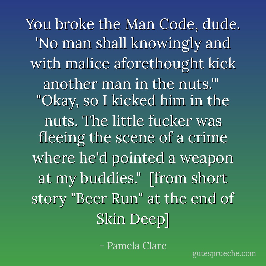 You broke the Man Code, dude. 'No man shall knowingly and with malice aforethought kick another man in the nuts.'"<br /><br />"Okay, so I kicked him in the nuts. The little fucker was fleeing the scene of a crime where he'd pointed a weapon at my buddies."<br /><br />[from short story "Beer Run" at the end of Skin Deep] - Pamela Clare