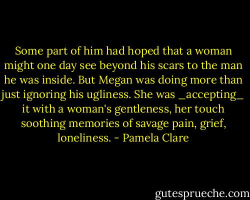 Some part of him had hoped that a woman might one day see beyond his scars to the man he was inside. But Megan was doing more than just ignoring his ugliness. She was _accepting_ it with a woman's gentleness, her touch soothing memories of savage pain, grief, loneliness. - Pamela Clare