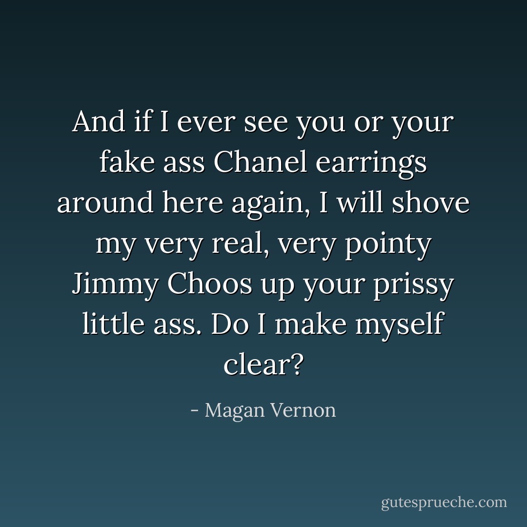 And if I ever see you or your fake ass Chanel earrings around here again, I will shove my very real, very pointy Jimmy Choos up your prissy little ass. Do I make myself clear? - Magan Vernon