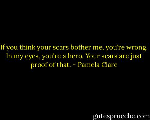 If you think your scars bother me, you're wrong. In my eyes, you're a hero. Your scars are just proof of that. - Pamela Clare