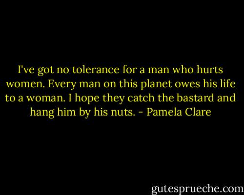 I've got no tolerance for a man who hurts women. Every man on this planet owes his life to a woman. I hope they catch the bastard and hang him by his nuts. - Pamela Clare