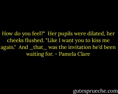 How do you feel?"<br /><br />Her pupils were dilated, her cheeks flushed. "Like I want you to kiss me again."<br /><br />And _that_ was the invitation he'd been waiting for. - Pamela Clare