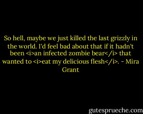 So hell, maybe we just killed the last grizzly in the world. I'd feel bad about that if it hadn't been <i>an infected zombie bear</i> that wanted to <i>eat my delicious flesh</i>. - Mira Grant