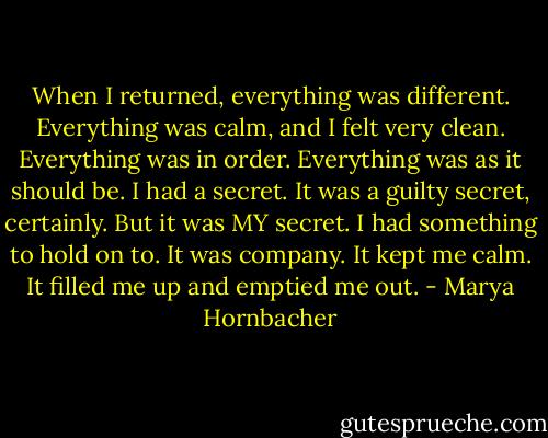 When I returned, everything was different. Everything was calm, and I felt very clean. Everything was in order. Everything was as it should be. I had a secret. It was a guilty secret, certainly. But it was MY secret. I had something to hold on to. It was company. It kept me calm. It filled me up and emptied me out. - Marya Hornbacher