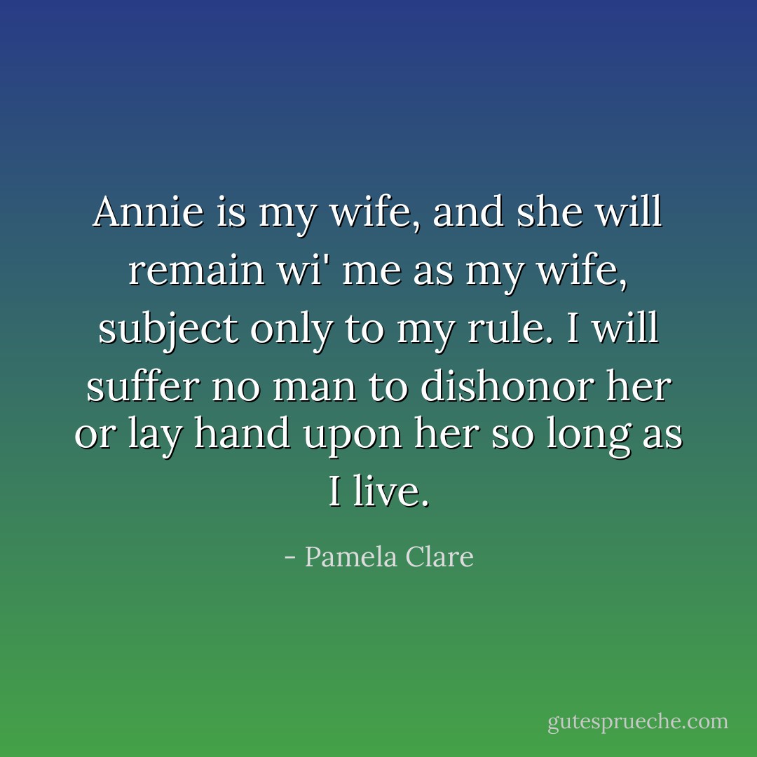 Annie is my wife, and she will remain wi' me as my wife, subject only to my rule. I will suffer no man to dishonor her or lay hand upon her so long as I live. - Pamela Clare