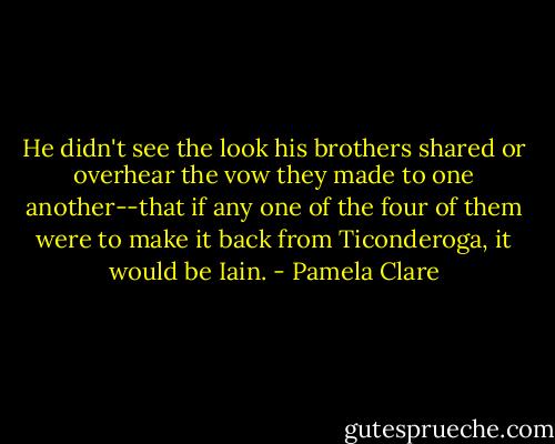 He didn't see the look his brothers shared or overhear the vow they made to one another--that if any one of the four of them were to make it back from Ticonderoga, it would be Iain. - Pamela Clare