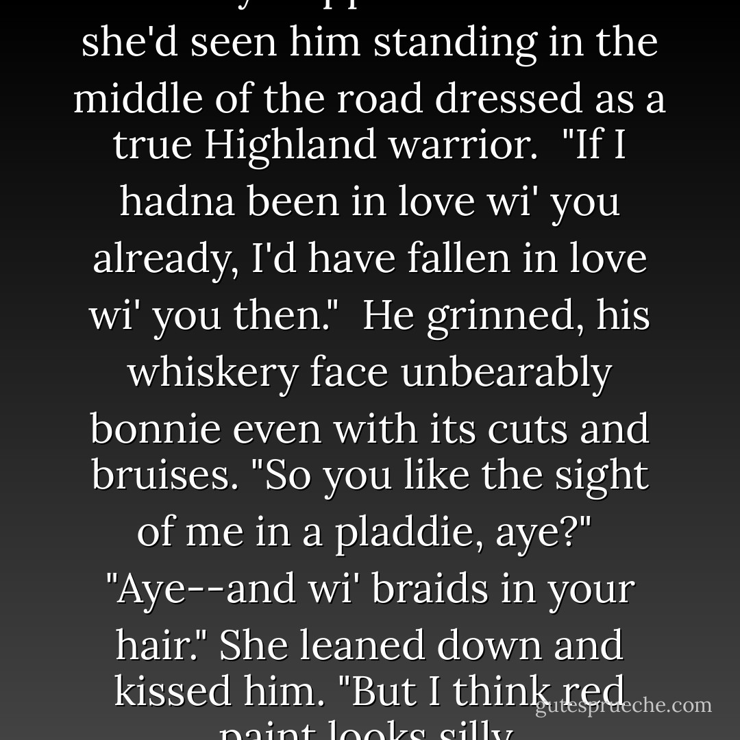 She told him ... how her heart had fairly skipped a beat when she'd seen him standing in the middle of the road dressed as a true Highland warrior.<br /><br />"If I hadna been in love wi' you already, I'd have fallen in love wi' you then."<br /><br />He grinned, his whiskery face unbearably bonnie even with its cuts and bruises. "So you like the sight of me in a pladdie, aye?"<br /><br />"Aye--and wi' braids in your hair." She leaned down and kissed him. "But I think red paint looks silly. - Pamela Clare