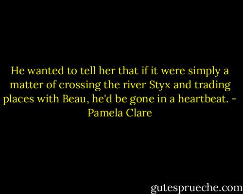He wanted to tell her that if it were simply a matter of crossing the river Styx and trading places with Beau, he'd be gone in a heartbeat. - Pamela Clare