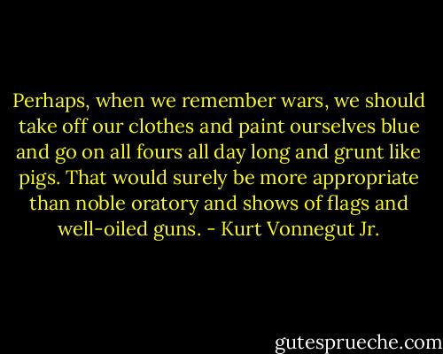 Perhaps, when we remember wars, we should take off our clothes and paint ourselves blue and go on all fours all day long and grunt like pigs. That would surely be more appropriate than noble oratory and shows of flags and well-oiled guns. - Kurt Vonnegut Jr.