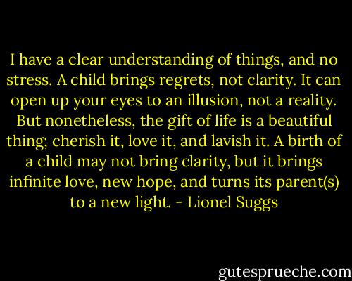 I have a clear understanding of things, and no stress. A child brings regrets, not clarity. It can open up your eyes to an illusion, not a reality. But nonetheless, the gift of life is a beautiful thing; cherish it, love it, and lavish it. A birth of a child may not bring clarity, but it brings infinite love, new hope, and turns its parent(s) to a new light. - Lionel Suggs