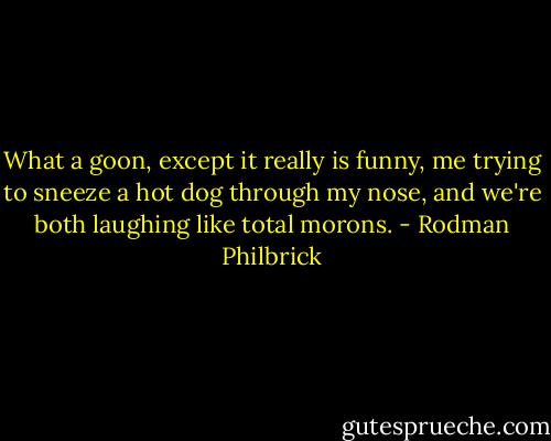 What a goon, except it really is funny, me trying to sneeze a hot dog through my nose, and we're both laughing like total morons. - Rodman Philbrick