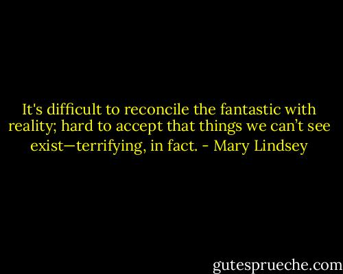 It's difficult to reconcile the fantastic with reality; hard to accept that things we can’t see exist—terrifying, in fact. - Mary Lindsey
