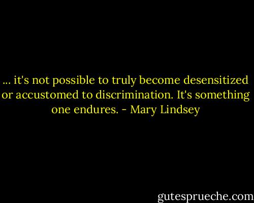 ... it's not possible to truly become desensitized or accustomed to discrimination. It's something one endures. - Mary Lindsey