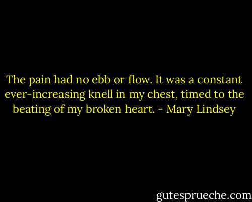 The pain had no ebb or flow. It was a constant ever-increasing knell in my chest, timed to the beating of my broken heart. - Mary Lindsey