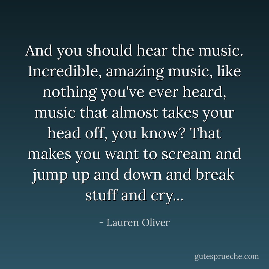 And you should hear the music. Incredible, amazing music, like nothing you've ever heard, music that almost takes your head off, you know? That makes you want to scream and jump up and down and break stuff and cry... - Lauren Oliver
