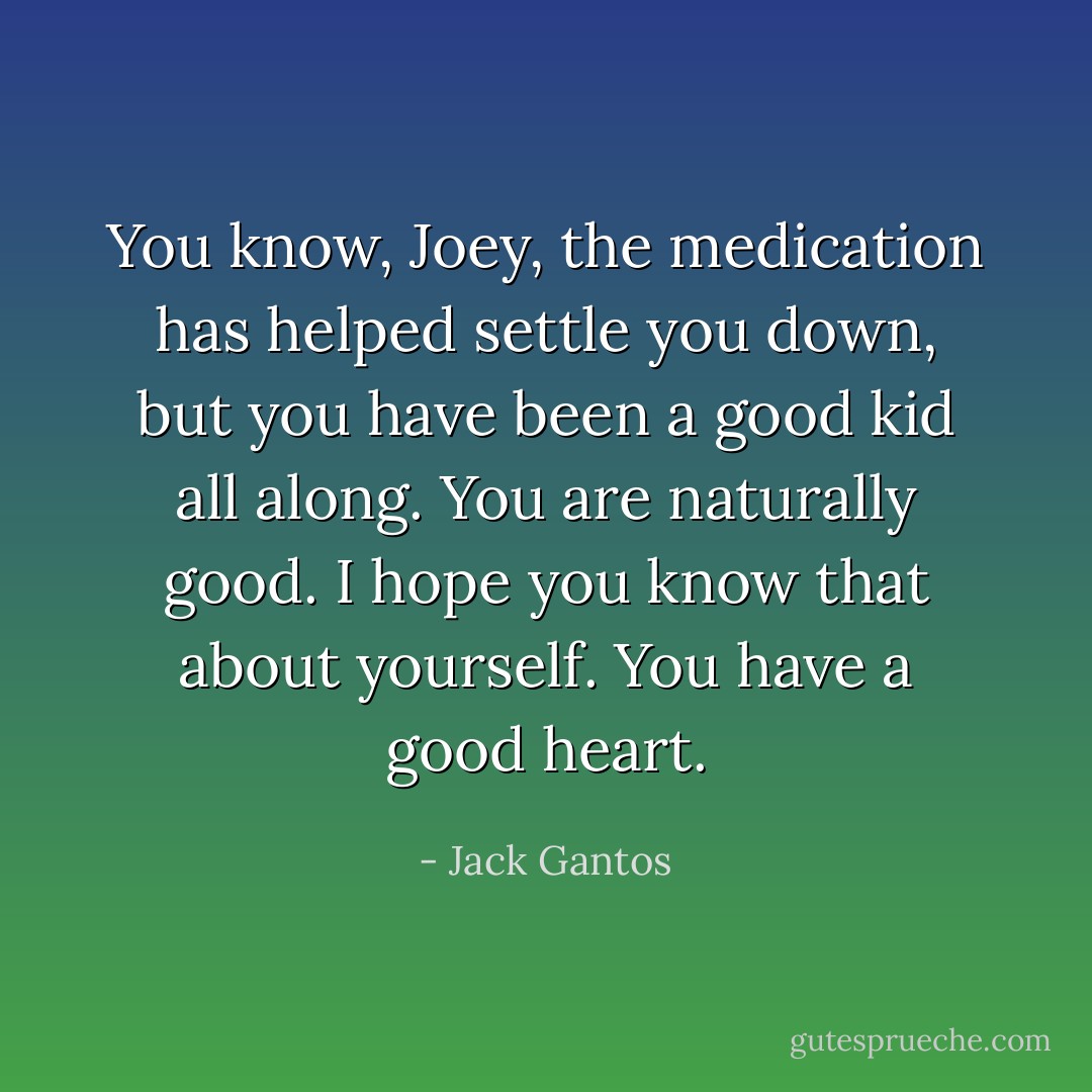 You know, Joey, the medication has helped settle you down, but you have been a good kid all along. You are naturally good. I hope you know that about yourself. You have a good heart. - Jack Gantos