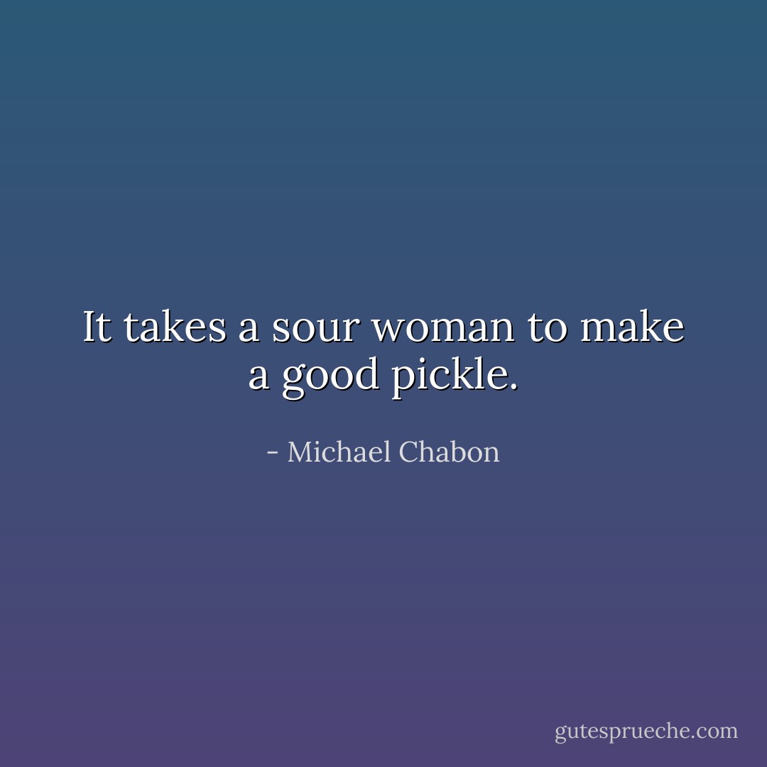 It takes a sour woman to make a good pickle. - Michael Chabon