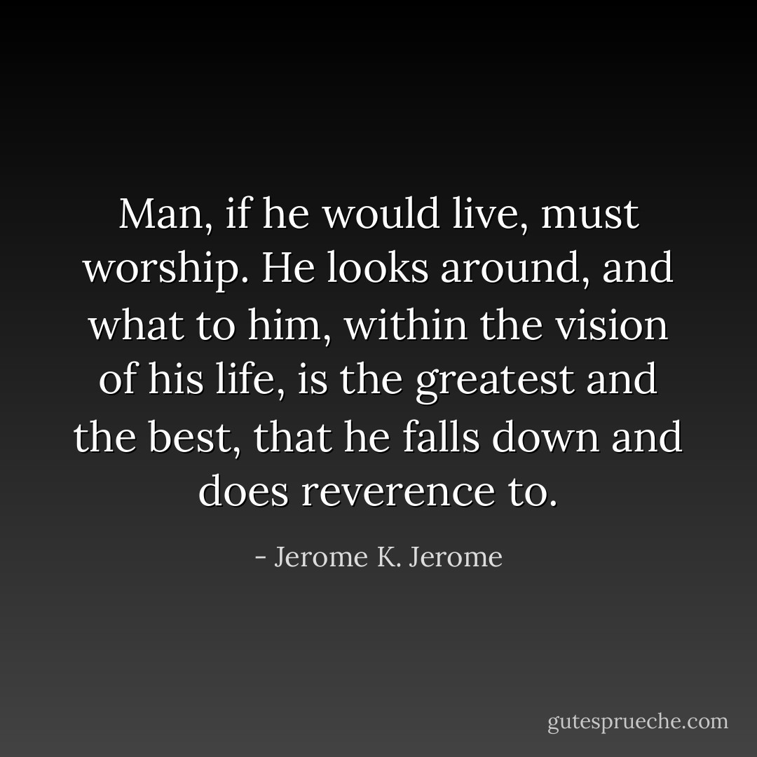 Man, if he would live, must worship. He looks around, and what to him, within the vision of his life, is the greatest and the best, that he falls down and does reverence to. - Jerome K. Jerome